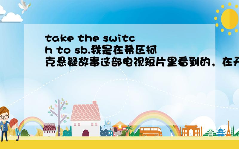 take the switch to sb.我是在希区柯克悬疑故事这部电视短片里看到的，在开始的对话里反复出现这个词组~您要是有空，3分15到3分25秒结束，重复三遍，我想知道是否有这种固定用法~