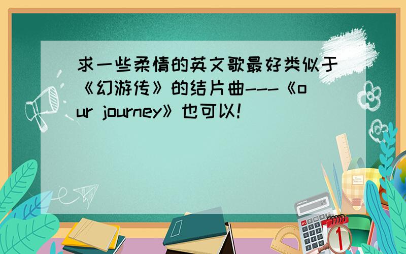 求一些柔情的英文歌最好类似于《幻游传》的结片曲---《our journey》也可以!