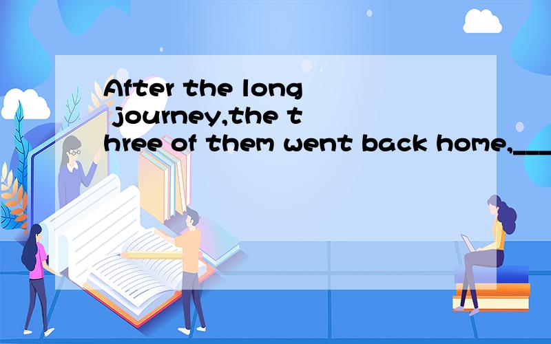 After the long journey,the three of them went back home,_______.A hungry and tired BAfter the long journey,the three of them went back home,_______.A hungry and tired B hungrily and tiredly为什么选A不选B