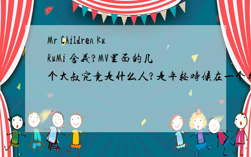 Mr Children KuRuMi 含义?MV里面的几个大叔究竟是什么人?是年轻时候在一个乐队的吗?看了好几遍,只是很感动,