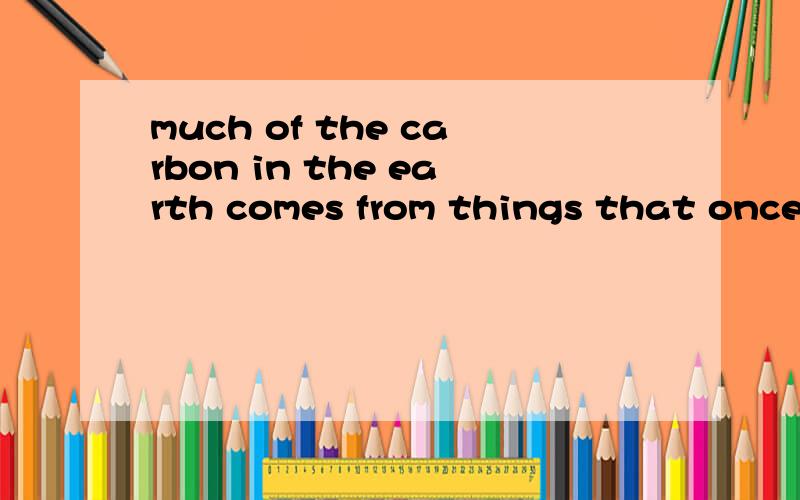 much of the carbon in the earth comes from things that once lived地球上大部分碳来自于曾经有生命的东西.1：comes可以去掉吗?这里固定搭配?2：things that once lived可以改成ever living things吗?为什么?