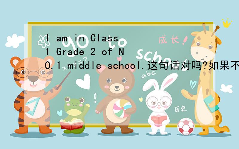 I am in Class 1 Grade 2 of NO.1 middle school.这句话对吗?如果不对 想表示我在第一中学的2年级1班怎么说?