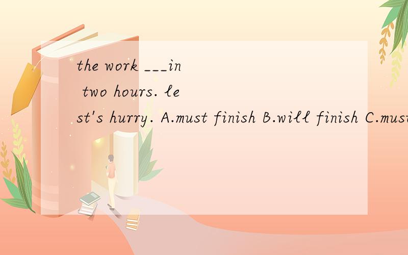 the work ___in two hours. lest's hurry. A.must finish B.will finish C.must be finished D.finisheshelp me,好像是A似的 就是没答案啊~=0=