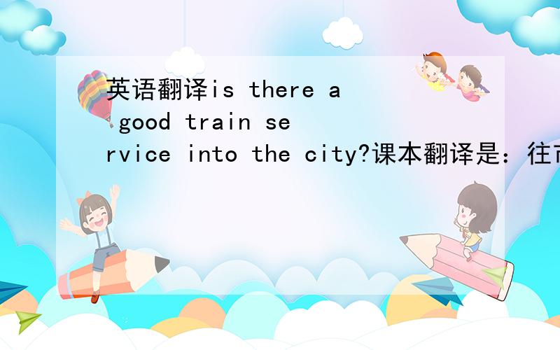 英语翻译is there a good train service into the city?课本翻译是：往市内的火车 班次方便吗?我觉得这样译不太对,有方便的火车进入市内吗.这样会不会好点呢