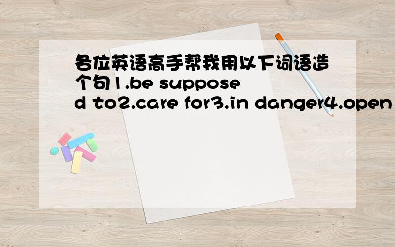 各位英语高手帮我用以下词语造个句1.be supposed to2.care for3.in danger4.open up5.in good health6.while每个短语或单词造一个句子,前提是造的句子一定要够平凡