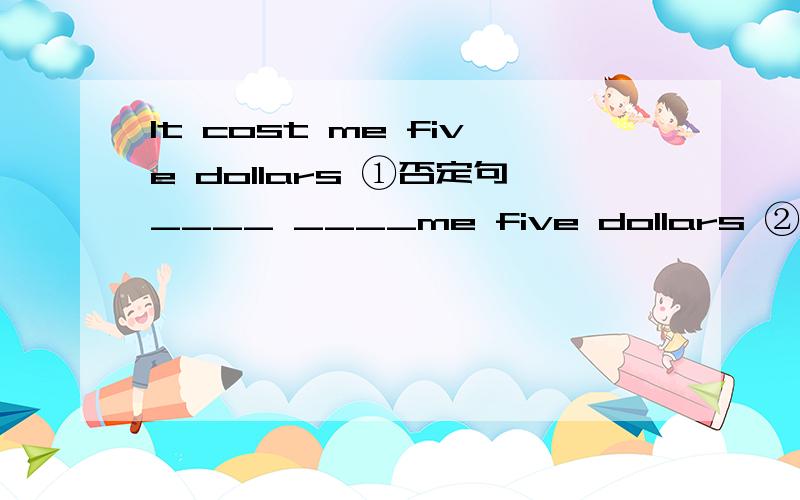 It cost me five dollars ①否定句____ ____me five dollars ②同义句I____five dollars______it(两种）