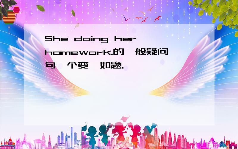 She doing her homework.的一般疑问句咋个变喃如题.