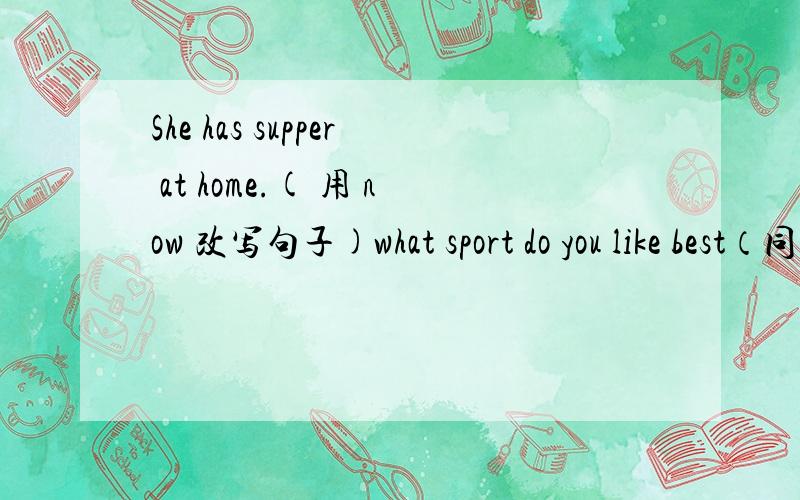 She has supper at home.( 用 now 改写句子)what sport do you like best（同义句）what's your（）（）?the movie is boring（同义句）the movie is（）（）.