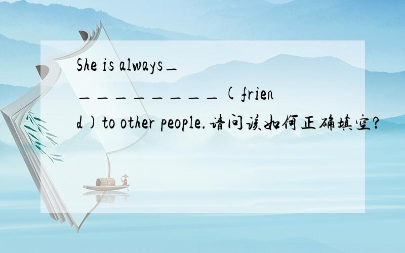 She is always_________(friend)to other people.请问该如何正确填空?