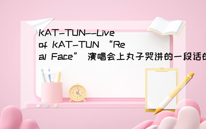 KAT-TUN--Live of KAT-TUN “Real Face” 演唱会上丸子哭讲的一段话的翻译