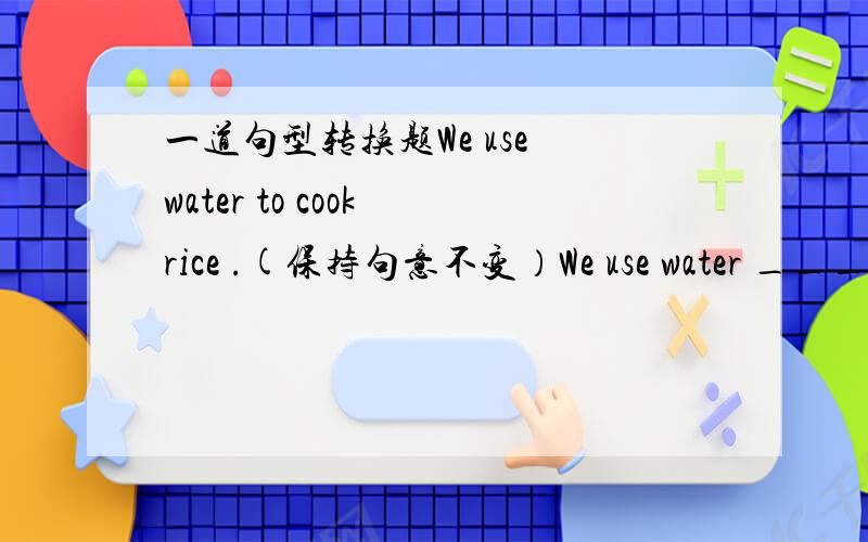 一道句型转换题We use water to cook rice .(保持句意不变）We use water ____ _____ rice