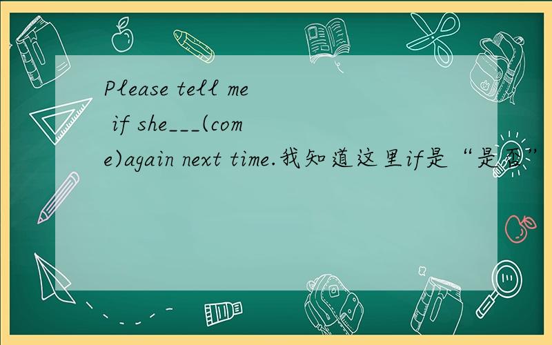 Please tell me if she___(come)again next time.我知道这里if是“是否”的意思,可这时后面应该加什么时态,班长说这题后面will come,comes都可以,可答案报时是will come,