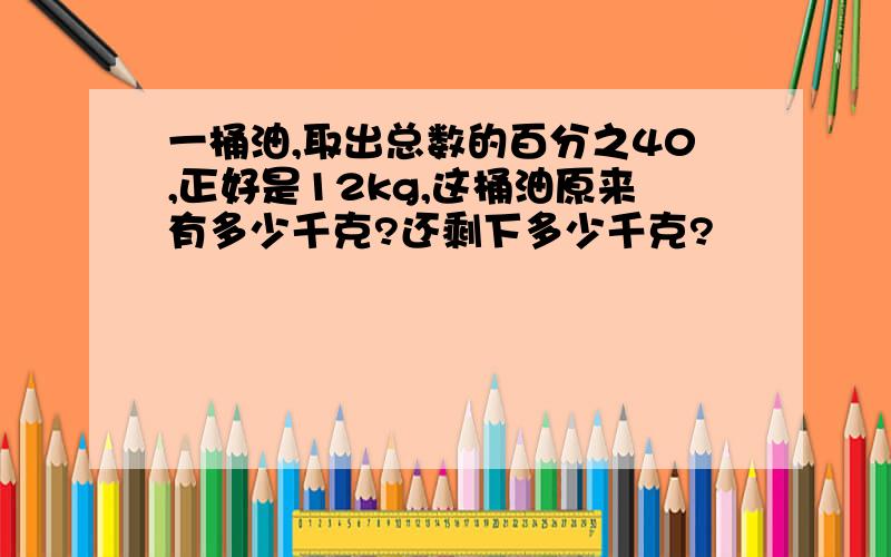 一桶油,取出总数的百分之40,正好是12kg,这桶油原来有多少千克?还剩下多少千克?