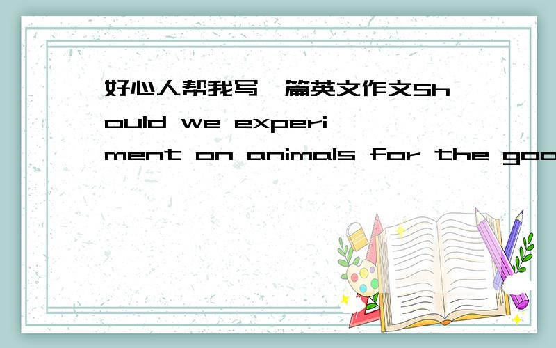 好心人帮我写一篇英文作文Should we experiment on animals for the good of human being?我大二学生，下午就要交了，要1500字的！算了，不交了，