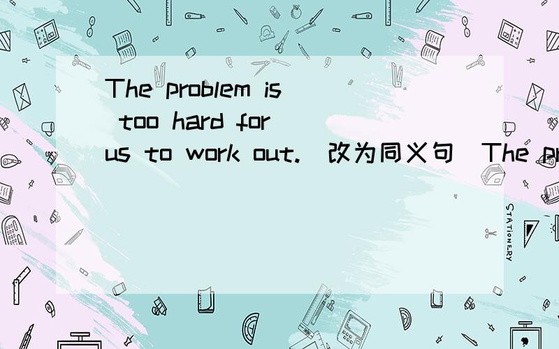 The problem is too hard for us to work out.(改为同义句)The problem isn't ( ) ( ) for us ( ) work out.