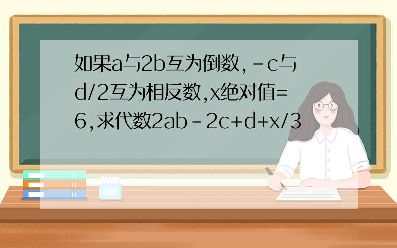 如果a与2b互为倒数,-c与d/2互为相反数,x绝对值=6,求代数2ab-2c+d+x/3