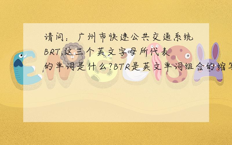 请问：广州市快速公共交通系统BRT,这三个英文字母所代表的单词是什么?BTR是英文单词组合的缩写,请还原它的原来单词.