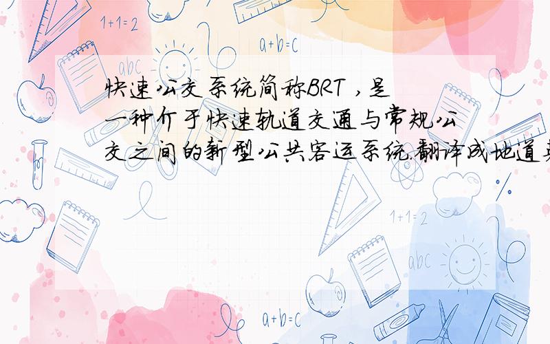 快速公交系统简称BRT ,是一种介于快速轨道交通与常规公交之间的新型公共客运系统.翻译成地道英语