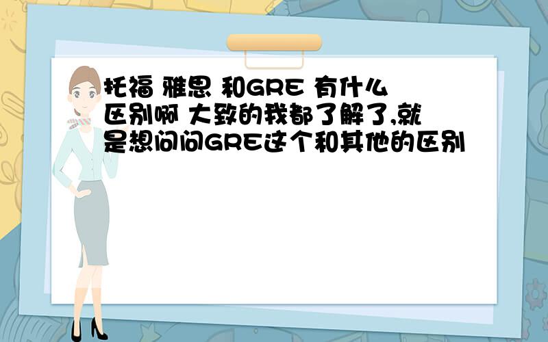 托福 雅思 和GRE 有什么区别啊 大致的我都了解了,就是想问问GRE这个和其他的区别