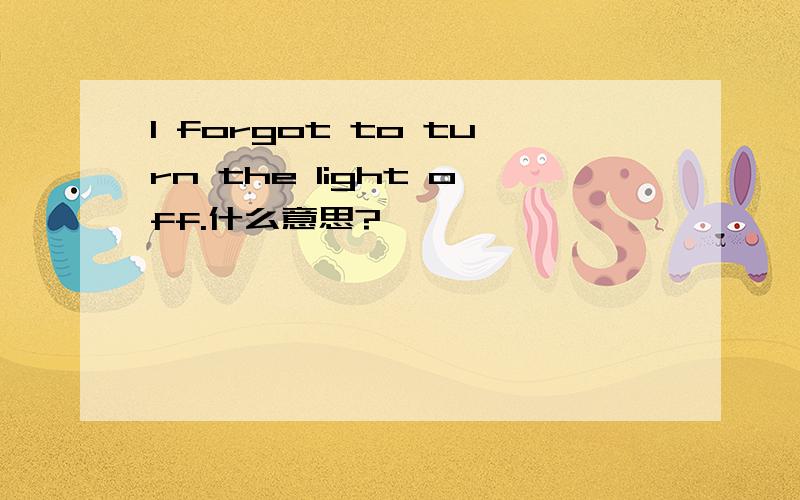 I forgot to turn the light off.什么意思?