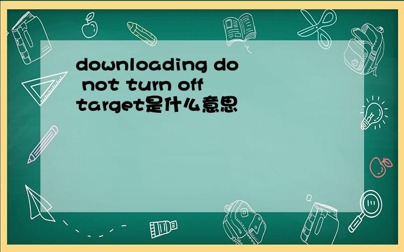 downloading do not turn off target是什么意思