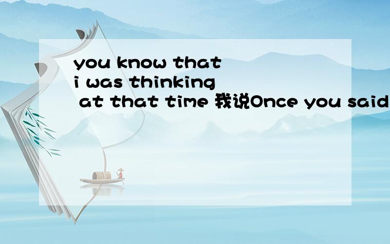 you know that i was thinking at that time 我说Once you said you loved me.At that moment,I thought it was forever.他说you know that I was thinking at that time