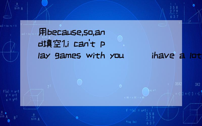 用because,so,and填空1.i can't play games with you___ihave a lot of things to do.2.jack often helps with my english ___i often help him with his chinese.3.we are hungry.___we buy a lot of food