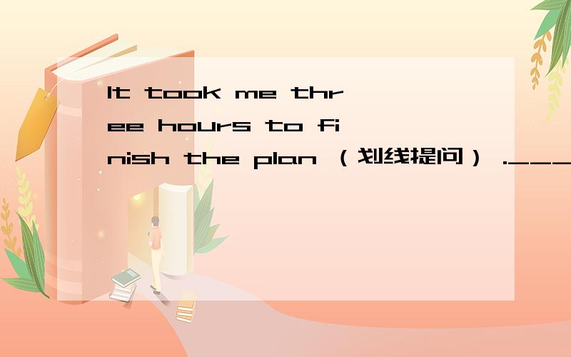 lt took me three hours to finish the plan （划线提问） ._______ _______ did it take you to finish the plan(three hours 划线)