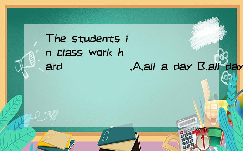 The students in class work hard______.A.all a day B.all day C.all days D.all the day整天是用al the 》 但是答案为什么是B呢?一整天的表达方法是all the day 或者是the whole day,为什么all day