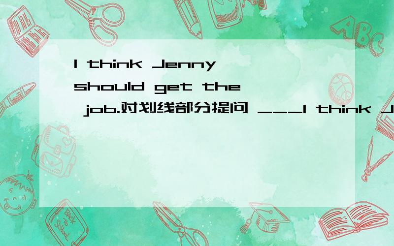 I think Jenny should get the job.对划线部分提问 ___I think Jenny should get the job.对划线部分提问 _____________________________________________should