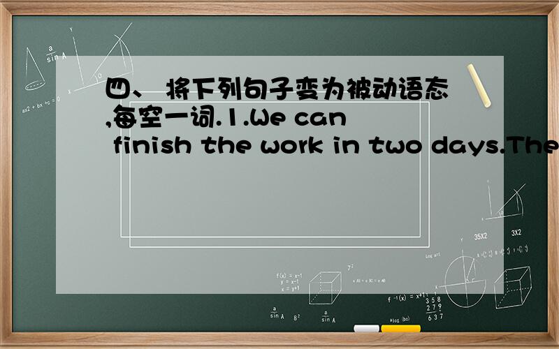 四、 将下列句子变为被动语态,每空一词.1.We can finish the work in two days.The work _____ _____