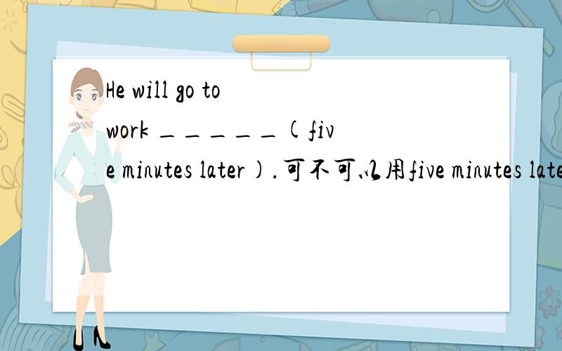 He will go to work _____(five minutes later).可不可以用five minutes later?why?