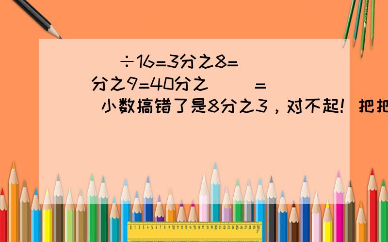 （ ）÷16=3分之8=（ ）分之9=40分之（ ）=（ ）小数搞错了是8分之3，对不起！把把5m长的绳子平均分成9段，每段占这条绳子的（ 每段长（ ）m