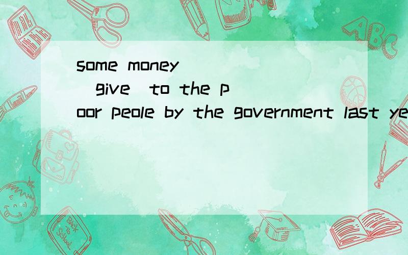 some money____(give)to the poor peole by the government last yearsome money____(give)to the poor peole by the government last yearthe old in the home for the elderly ___(take)to the hospital for medical treatmentthe old shoud be spoken to ___(polite)