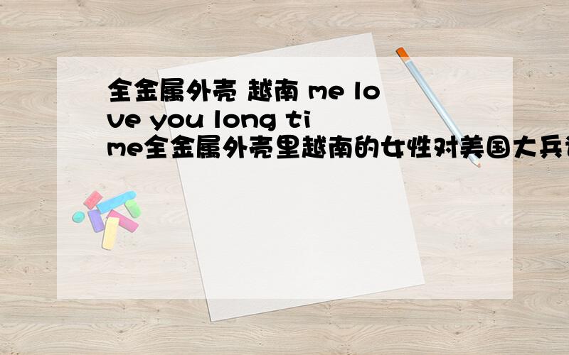 全金属外壳 越南 me love you long time全金属外壳里越南的女性对美国大兵说的蹩脚的英语是什么?就是场景从军校转到越南,一开始就是主角小丑和另外一个占地摄影师坐在街头打牌,有个女的过