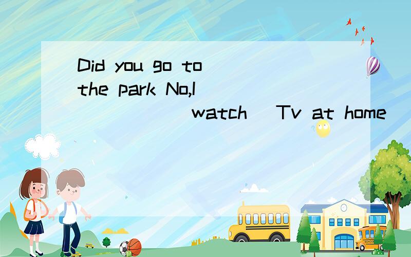 Did you go to the park No,I______(watch) Tv at home