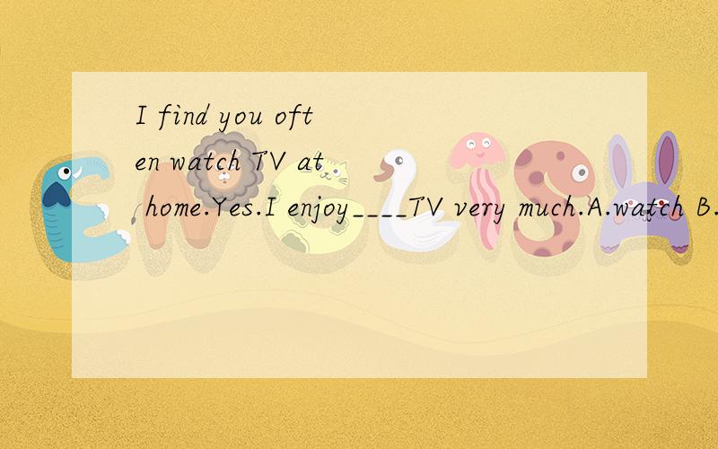 I find you often watch TV at home.Yes.I enjoy____TV very much.A.watch B.to watch C.watching D.watcheswhy