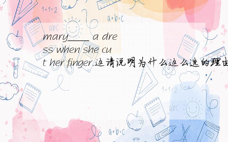 mary____ a dress when she cut her finger.这请说明为什么这么选的理由,其它的为什么不对呢非常感谢mary____ a dress when she cut her finger.A.made B.is making C.was making D.makes请说明为什么这么选的理由,其它的为