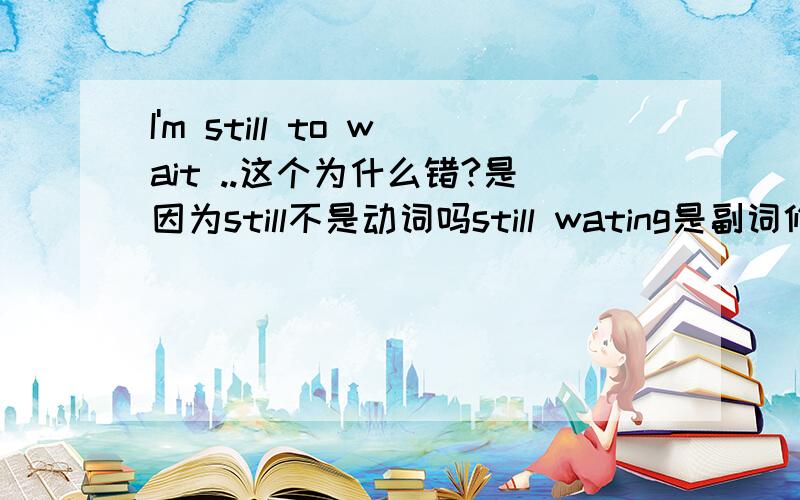 I'm still to wait ..这个为什么错?是因为still不是动词吗still wating是副词修饰动词?still修饰wait?为什么一用进行式还有两个问题still没有动词的意思啊 怎么可能做谓语？