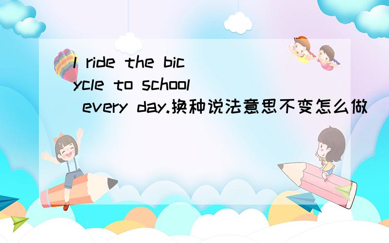 l ride the bicycle to school every day.换种说法意思不变怎么做