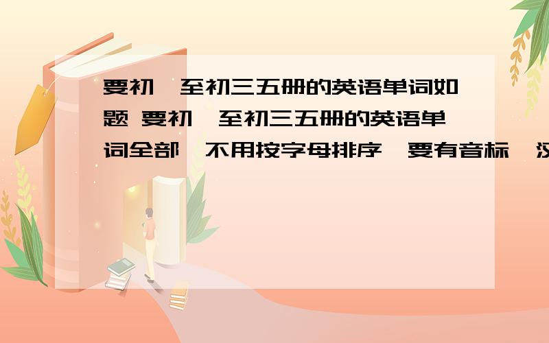 要初一至初三五册的英语单词如题 要初一至初三五册的英语单词全部,不用按字母排序,要有音标、汉语翻译和词性.不要图片版,要文字版,