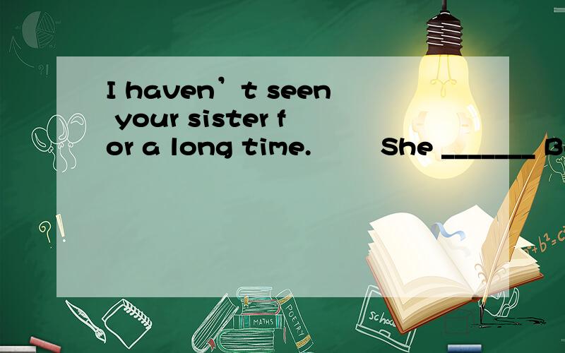 I haven’t seen your sister for a long time.    – She _______ Beijing on business for a month.A. went to      B. has gone to           C. has been to    D. has been in