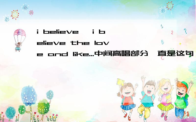 i believe ,i believe the love and like...中间高唱部分一直是这句 女生英文歌