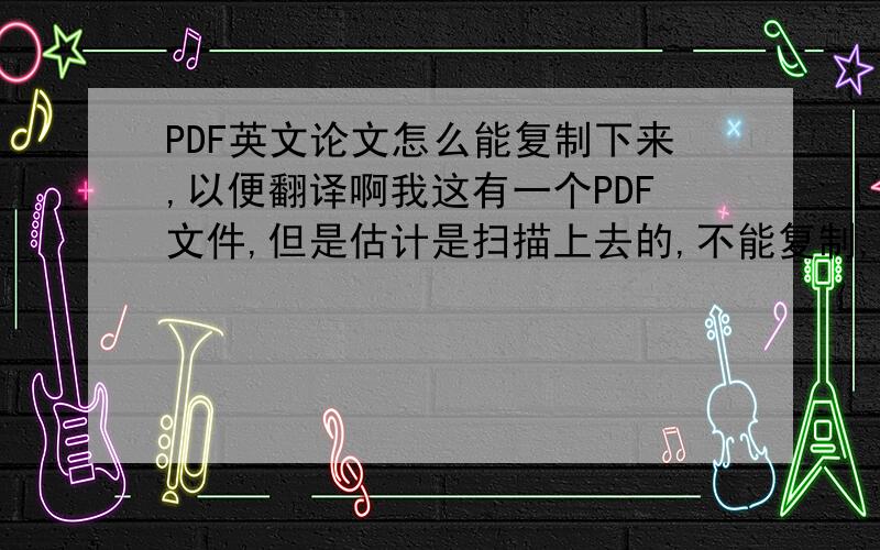 PDF英文论文怎么能复制下来,以便翻译啊我这有一个PDF文件,但是估计是扫描上去的,不能复制,转化为word也不能复制,请问有没有办法能复制上面的文本,我想用在线翻译!谢谢