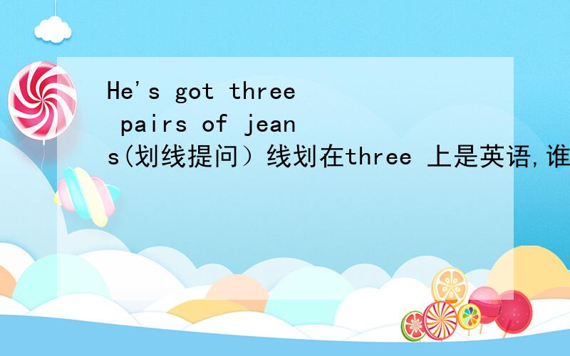 He's got three pairs of jeans(划线提问）线划在three 上是英语,谁弄错了,一分不给!要在今天回答划线是划在“Three”上的，谁再弄错，决不饶恕！如果好的我给她所有的分！