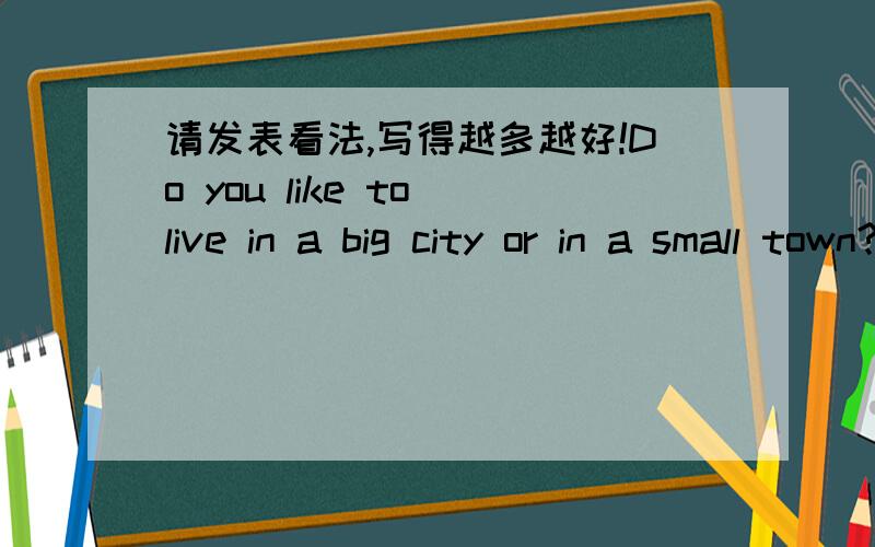 请发表看法,写得越多越好!Do you like to live in a big city or in a small town?Why or why not?