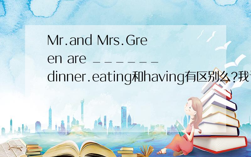 Mr.and Mrs.Green are ______ dinner.eating和having有区别么?我认为都可以.