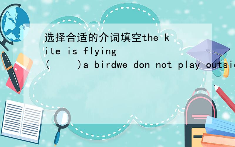 选择合适的介词填空the kite is flying (     )a birdwe don not play outside (         ) Monday afternoonhe works (        )a shop.he sells things (    ) people(      ) a rainy day I like to stay at homewhat is wrong (       ) youthe little gir