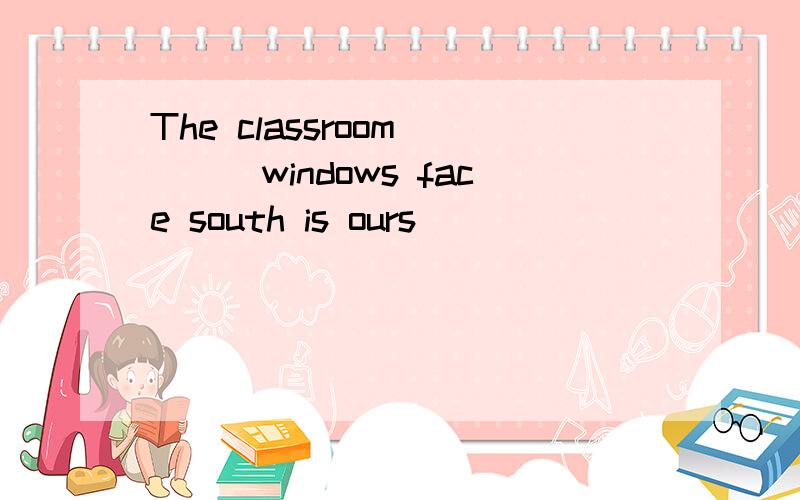 The classroom____windows face south is ours