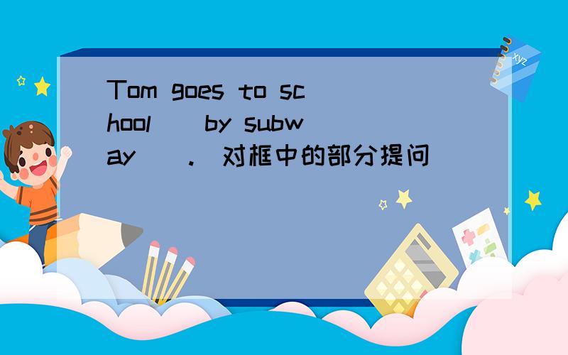 Tom goes to school [ by subway ] .[对框中的部分提问]